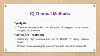 • Pyrolysis
• Thermal decomposition in absence of oxygen → produces
syngas, oil, and char.
• Plasma Arc Treatment
• Extremely high temperatures (up to 10,000 °C) using plasma
torch.
• Breaks down even highly toxic compounds into basic elements.
C) Thermal Methods
 