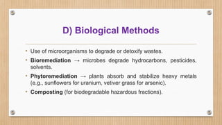 D) Biological Methods
• Use of microorganisms to degrade or detoxify wastes.
• Bioremediation → microbes degrade hydrocarbons, pesticides,
solvents.
• Phytoremediation → plants absorb and stabilize heavy metals
(e.g., sunflowers for uranium, vetiver grass for arsenic).
• Composting (for biodegradable hazardous fractions).
 