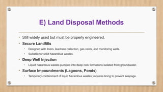 E) Land Disposal Methods
• Still widely used but must be properly engineered.
• Secure Landfills
• Designed with liners, leachate collection, gas vents, and monitoring wells.
• Suitable for solid hazardous wastes.
• Deep Well Injection
• Liquid hazardous wastes pumped into deep rock formations isolated from groundwater.
• Surface Impoundments (Lagoons, Ponds)
• Temporary containment of liquid hazardous wastes; requires lining to prevent seepage.
 