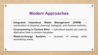 Modern Approaches
• Integrated Hazardous Waste Management (IHWM) →
combination of physical, chemical, biological, and thermal methods.
• Co-processing in Cement Kilns → hazardous wastes are used as
alternative fuels in cement industries.
• Waste-to-Energy Systems → recovery of energy while
neutralizing waste.
 