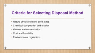 Criteria for Selecting Disposal Method
• Nature of waste (liquid, solid, gas).
• Chemical composition and toxicity.
• Volume and concentration.
• Cost and feasibility.
• Environmental regulations.
 