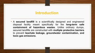 Introduction
• A secured landfill is a scientifically designed and engineered
disposal facility meant specifically for the long-term safe
containment of hazardous wastes. Unlike ordinary dumps,
secured landfills are constructed with multiple protective barriers
to prevent leachate leakage, groundwater contamination, and
toxic gas emissions.
 