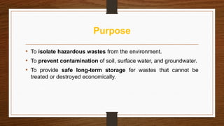 Purpose
• To isolate hazardous wastes from the environment.
• To prevent contamination of soil, surface water, and groundwater.
• To provide safe long-term storage for wastes that cannot be
treated or destroyed economically.
 