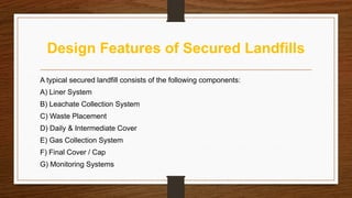 Design Features of Secured Landfills
A typical secured landfill consists of the following components:
A) Liner System
B) Leachate Collection System
C) Waste Placement
D) Daily & Intermediate Cover
E) Gas Collection System
F) Final Cover / Cap
G) Monitoring Systems
 