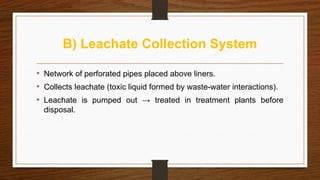 B) Leachate Collection System
• Network of perforated pipes placed above liners.
• Collects leachate (toxic liquid formed by waste-water interactions).
• Leachate is pumped out → treated in treatment plants before
disposal.
 