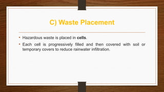 C) Waste Placement
• Hazardous waste is placed in cells.
• Each cell is progressively filled and then covered with soil or
temporary covers to reduce rainwater infiltration.
 