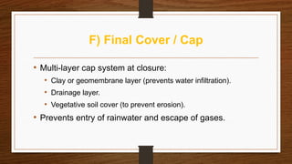 F) Final Cover / Cap
• Multi-layer cap system at closure:
• Clay or geomembrane layer (prevents water infiltration).
• Drainage layer.
• Vegetative soil cover (to prevent erosion).
• Prevents entry of rainwater and escape of gases.
 