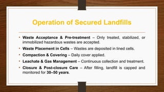 Operation of Secured Landfills
• Waste Acceptance & Pre-treatment – Only treated, stabilized, or
immobilized hazardous wastes are accepted.
• Waste Placement in Cells – Wastes are deposited in lined cells.
• Compaction & Covering – Daily cover applied.
• Leachate & Gas Management – Continuous collection and treatment.
• Closure & Post-closure Care – After filling, landfill is capped and
monitored for 30–50 years.
 