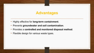 Advantages
• Highly effective for long-term containment.
• Prevents groundwater and soil contamination.
• Provides a controlled and monitored disposal method.
• Flexible design for various waste types.
 