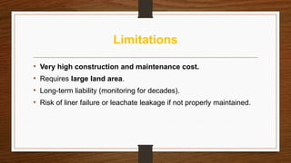 Limitations
• Very high construction and maintenance cost.
• Requires large land area.
• Long-term liability (monitoring for decades).
• Risk of liner failure or leachate leakage if not properly maintained.
 