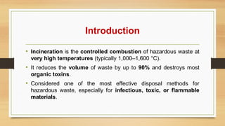 Introduction
• Incineration is the controlled combustion of hazardous waste at
very high temperatures (typically 1,000–1,600 °C).
• It reduces the volume of waste by up to 90% and destroys most
organic toxins.
• Considered one of the most effective disposal methods for
hazardous waste, especially for infectious, toxic, or flammable
materials.
 