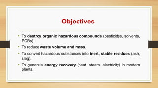 Objectives
• To destroy organic hazardous compounds (pesticides, solvents,
PCBs).
• To reduce waste volume and mass.
• To convert hazardous substances into inert, stable residues (ash,
slag).
• To generate energy recovery (heat, steam, electricity) in modern
plants.
 
