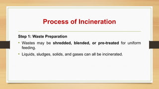 Process of Incineration
Step 1: Waste Preparation
• Wastes may be shredded, blended, or pre-treated for uniform
feeding.
• Liquids, sludges, solids, and gases can all be incinerated.
 