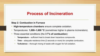 Process of Incineration
Step 2: Combustion in Furnace
• High-temperature chambers ensure complete oxidation.
• Temperatures: 1,000–1,600 °C (sometimes higher in plasma incinerators).
• Three essential conditions (the 3 T’s of combustion):
• Temperature – sufficient heat to break down hazardous compounds.
• Time – adequate residence time (2 seconds or more) for complete combustion.
• Turbulence – thorough mixing of waste with oxygen for full oxidation.
 