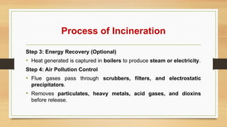 Process of Incineration
Step 3: Energy Recovery (Optional)
• Heat generated is captured in boilers to produce steam or electricity.
Step 4: Air Pollution Control
• Flue gases pass through scrubbers, filters, and electrostatic
precipitators.
• Removes particulates, heavy metals, acid gases, and dioxins
before release.
 