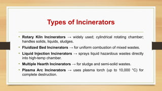 Types of Incinerators
• Rotary Kiln Incinerators → widely used; cylindrical rotating chamber;
handles solids, liquids, sludges.
• Fluidized Bed Incinerators → for uniform combustion of mixed wastes.
• Liquid Injection Incinerators → sprays liquid hazardous wastes directly
into high-temp chamber.
• Multiple Hearth Incinerators → for sludge and semi-solid wastes.
• Plasma Arc Incinerators → uses plasma torch (up to 10,000 °C) for
complete destruction.
 