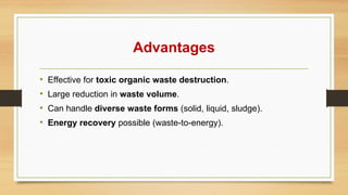 Advantages
• Effective for toxic organic waste destruction.
• Large reduction in waste volume.
• Can handle diverse waste forms (solid, liquid, sludge).
• Energy recovery possible (waste-to-energy).
 