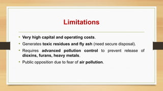 Limitations
• Very high capital and operating costs.
• Generates toxic residues and fly ash (need secure disposal).
• Requires advanced pollution control to prevent release of
dioxins, furans, heavy metals.
• Public opposition due to fear of air pollution.
 