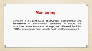 Monitoring
• Monitoring is the continuous observation, measurement, and
assessment of environmental parameters to ensure that
hazardous waste treatment, storage, and disposal facilities
(TSDFs) do not cause harm to public health and the environment.
 