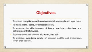 Objectives
• To ensure compliance with environmental standards and legal rules.
• To detect leaks, spills, or emissions early.
• To evaluate the effectiveness of liners, leachate collection, and
pollution control devices.
• To prevent contamination of air, water, and soil.
• To maintain long-term safety of secured landfills and incinerators
(even after closure).
 