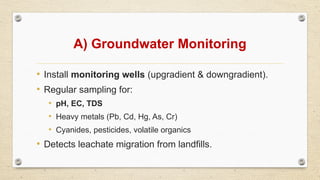 A) Groundwater Monitoring
• Install monitoring wells (upgradient & downgradient).
• Regular sampling for:
• pH, EC, TDS
• Heavy metals (Pb, Cd, Hg, As, Cr)
• Cyanides, pesticides, volatile organics
• Detects leachate migration from landfills.
 
