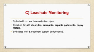C) Leachate Monitoring
• Collected from leachate collection pipes.
• Checked for pH, chlorides, ammonia, organic pollutants, heavy
metals.
• Evaluates liner & treatment system performance.
 