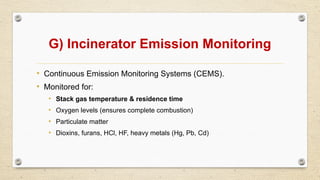 G) Incinerator Emission Monitoring
• Continuous Emission Monitoring Systems (CEMS).
• Monitored for:
• Stack gas temperature & residence time
• Oxygen levels (ensures complete combustion)
• Particulate matter
• Dioxins, furans, HCl, HF, heavy metals (Hg, Pb, Cd)
 