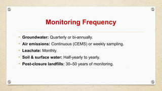 Monitoring Frequency
• Groundwater: Quarterly or bi-annually.
• Air emissions: Continuous (CEMS) or weekly sampling.
• Leachate: Monthly.
• Soil & surface water: Half-yearly to yearly.
• Post-closure landfills: 30–50 years of monitoring.
 