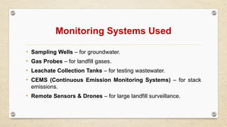 Monitoring Systems Used
• Sampling Wells – for groundwater.
• Gas Probes – for landfill gases.
• Leachate Collection Tanks – for testing wastewater.
• CEMS (Continuous Emission Monitoring Systems) – for stack
emissions.
• Remote Sensors & Drones – for large landfill surveillance.
 