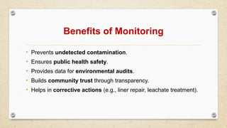 Benefits of Monitoring
• Prevents undetected contamination.
• Ensures public health safety.
• Provides data for environmental audits.
• Builds community trust through transparency.
• Helps in corrective actions (e.g., liner repair, leachate treatment).
 