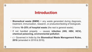 Introduction
• Biomedical waste (BMW) = any waste generated during diagnosis,
treatment, immunization, research, or production/testing of biologicals.
• It forms 10–25% of hospital waste (the rest is general waste).
• If not handled properly → causes infection (HIV, HBV, HCV),
chemical poisoning, environmental pollution.
• 👉 Governed in India by the Biomedical Waste Management Rules,
2016 (amended in 2018 & 2019).
 