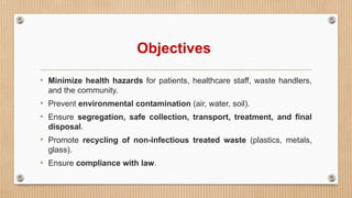 Objectives
• Minimize health hazards for patients, healthcare staff, waste handlers,
and the community.
• Prevent environmental contamination (air, water, soil).
• Ensure segregation, safe collection, transport, treatment, and final
disposal.
• Promote recycling of non-infectious treated waste (plastics, metals,
glass).
• Ensure compliance with law.
 