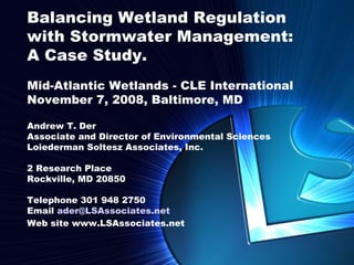 Balancing Wetland Regulation
with Stormwater Management:
A Case Study.
Mid-Atlantic Wetlands - CLE International
November 7, 2008, Baltimore, MD

Andrew T. Der
Associate and Director of Environmental Sciences
Loiederman Soltesz Associates, Inc.

2 Research Place
Rockville, MD 20850

Telephone 301 948 2750
Email ader@LSAssociates.net
Web site www.LSAssociates.net


                                Current Issues in Stormwater Regulation in Maryland | April 22, 2005
 