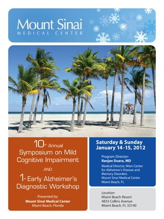 10th
Annual
Symposium on Mild
Cognitive Impairment
AND
1st
Early Alzheimer’s
Diagnostic Workshop
Presented by:
Mount Sinai Medical Center
Miami Beach, Florida
Saturday & Sunday
January 14-15, 2012
Program Director:
Ranjan Duara, MD
Medical Director, Wien Center
for Alzheimer’s Disease and
Memory Disorders
Mount Sinai Medical Center
Miami Beach, FL
Location:
Miami Beach Resort
4833 Collins Avenue
Miami Beach, FL 33140
MCI Symposium 2012 10/18/11 4:42 PM Page 1
 
