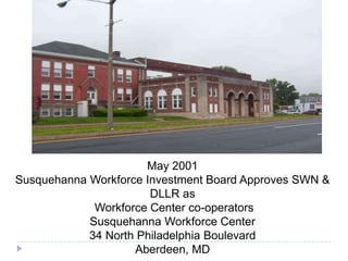 May 2001
Susquehanna Workforce Investment Board Approves SWN &
DLLR as
Workforce Center co-operators
Susquehanna Workforce Center
34 North Philadelphia Boulevard
Aberdeen, MD
 