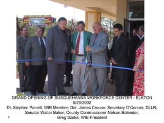 GRAND OPENING OF SUSQUEHANNA WORKFORCE CENTER - ELKTON
5/29/2002
Dr. Stephen Pannill, WIB Member; Del. James Crouse; Secretary O’Conner, DLLR;
Senator Walter Baker; County Commissioner Nelson Bolender;
Greg Szoka, WIB President
 