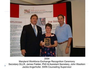 2004
Maryland Workforce Exchange Recognition Ceremony
Secretary DLLR, James Fielder, PhD & Assistant Secretary, John Wasilisin
Jackie Angerhofer, SWN Counseling Supervisor
 