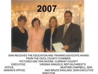 SWN RECEIVES THE EDUCATION AND TRAINING ADVOCATE AWARD
FROM THE CECIL COUNTY CHAMBER.
PICTURED ARE TARI MOORE, CURRENT COUNTY
EXECUTIVE, VIRGINIA SAMUELS, REP GILCHREST’S
OFFICE, HEATHER CAMPBELL, SEN.
CARDIN’S OFFICE, AND BRUCE ENGLAND, SWN EXECUTIVE
2007
 