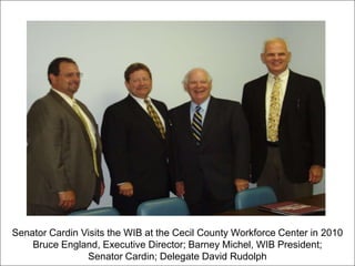 Senator Cardin Visits the WIB at the Cecil County Workforce Center in 2010
Bruce England, Executive Director; Barney Michel, WIB President;
Senator Cardin; Delegate David Rudolph
 