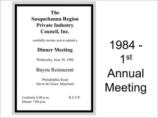 The
Susquehanna Region
Private Industry
Council, Inc.
cordially invites you to attend a
Dinner Meeting
Wednesday, June 20, 1984
Bayou Restaurant
Philadelphia Road
Havre de Grace, Maryland
Cocktails 6:00 p.m. R.S.V.P.
Dinner 7:00 p.m.
1984 -
1st
Annual
Meeting
 