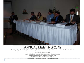 ANNUAL MEETING 2012
Featuring a High-Tech Industry Panel discussing their business focus and technical workforce demands. Panelists include:
Jason Brady, IT Director, ATK
Kevin Walls, Senior Scientist, Bowhead Systems Management, Inc.
Diane Gray, Assistant VP, Director IT Solutions, SAIC
Randy Dalmas, Technical Recruiter, STG, Inc.
Mark Steimer, Operations Leader, W. L. Gore & Associates
 