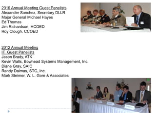 2010 Annual Meeting Guest Panelists
Alexander Sanchez, Secretary DLLR
Major General Michael Hayes
Ed Thomas
Jim Richardson, HCOED
Roy Clough, CCOED
2012 Annual Meeting
IT Guest Panelists
Jason Brady, ATK
Kevin Walls, Bowhead Systems Management, Inc.
Diane Gray, SAIC
Randy Dalmas, STG, Inc.
Mark Steimer, W. L. Gore & Associates
 