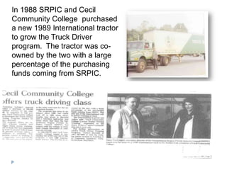 In 1988 SRPIC and Cecil
Community College purchased
a new 1989 International tractor
to grow the Truck Driver
program. The tractor was co-
owned by the two with a large
percentage of the purchasing
funds coming from SRPIC.
 