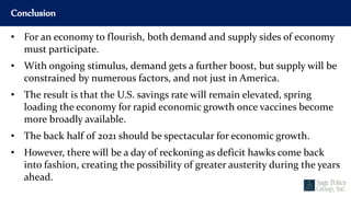 Conclusion
• For an economy to flourish, both demand and supply sides of economy
must participate.
• With ongoing stimulus, demand gets a further boost, but supply will be
constrained by numerous factors, and not just in America.
• The result is that the U.S. savings rate will remain elevated, spring
loading the economy for rapid economic growth once vaccines become
more broadly available.
• The back half of 2021 should be spectacular for economic growth.
• However, there will be a day of reckoning as deficit hawks come back
into fashion, creating the possibility of greater austerity during the years
ahead.
 