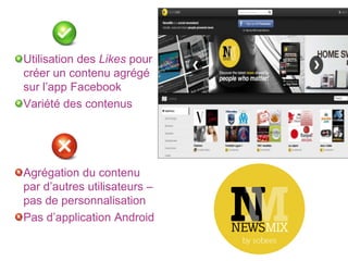 Utilisation des Likes pour
créer un contenu agrégé
sur l’app Facebook
Variété des contenus




Agrégation du contenu
par d’autres utilisateurs –
pas de personnalisation
Pas d’application Android
 
