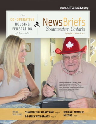 www.chfcanada.coop
The

Co-operative
Housing
Federation
of Canada

NewsBriefs
	 Southwestern Ontario
Spring 2013 | Volume 8, No. 1

London Hydro’s Lisa Charteris helps
Roger Robinson, president of The
Oaklands Housing Co-operative, sign
on to participate in a provincial program
that finances new energy-efficient
appliances and lighting.

Inside
this issue:

Stampede to Calgary AGM  Page 2
Go green with grants  Page 3

Regional members
meeting  Page 4

 