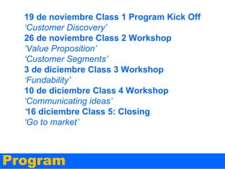 19 de noviembre Class 1 Program Kick Off
‘Customer Discovery’
26 de noviembre Class 2 Workshop
‘Value Proposition’
‘Customer Segments’
3 de diciembre Class 3 Workshop
‘Fundability’
10 de diciembre Class 4 Workshop
‘Communicating ideas’
‘16 diciembre Class 5: Closing
‘Go to market’

Program

 