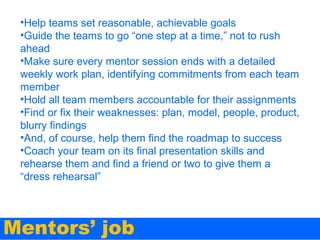 •Help teams set reasonable, achievable goals
•Guide the teams to go “one step at a time,” not to rush
ahead
•Make sure every mentor session ends with a detailed
weekly work plan, identifying commitments from each team
member
•Hold all team members accountable for their assignments
•Find or fix their weaknesses: plan, model, people, product,
blurry findings
•And, of course, help them find the roadmap to success
•Coach your team on its final presentation skills and
rehearse them and find a friend or two to give them a
“dress rehearsal”

Mentors’ job

 