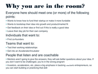 Why you are in the room?
Everyone here should meet one (or more) of the following
points:
• Wants to know how to fund their startup or make it more fundable
• Wants to bootstrap their idea into growth and product/market fit
• Get feedback on their idea or find out if this is really a good idea
• Leave their day job for their own company

Individuals that want to:
• Find co-founders

Teams that want to:

• Test their working relationships
• Get into an Accelerator/Incubator

People that listen and are coachable

• Mentors aren’t going to give the answers; they will ask better questions about your idea. If
you don’t want to be challenged, you’re in the wrong program

• Investors, accelerators, etc. place a big emphasis in backing coachable entrepreneurs, so
you can start building or practicing that skill

 