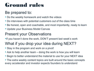 Ground rules
Be prepared to:
• Do the weekly homework and watch the videos
• Do interviews with potential customers out of the class time
• Be honest, open and coachable, and most importantly, ready to learn
• Update your Business Model Canvas

Present your Observations
•If you haven’t done the work, DON’T present last week’s work

What if you drop your idea during NEXT?
• Stay in the program and work on a pivot!
• Ask to help another team – doing the work is how you will learn
• Begin to better understand the material to use for your NEXT idea
• The extra weekly content topics are built around the basic concepts
every accelerator and investor expects founders to understand

 